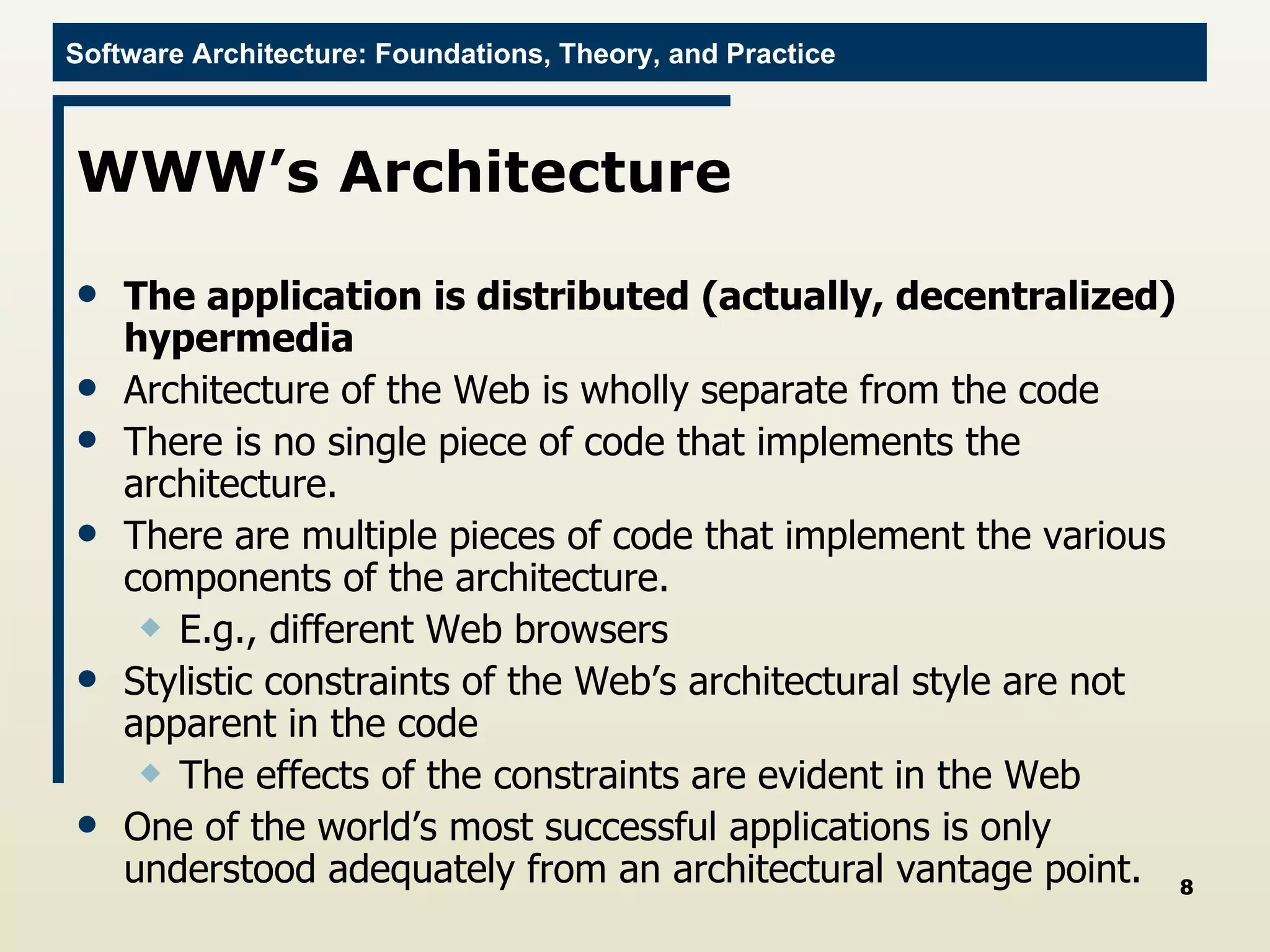 WWW’s Architecture The application is distributed (actually, decentralized) hypermedia Architecture of the Web is wholly separate from the code There is no single piece of code that implements the architecture. There are multiple pieces of code that implement the various components of the architecture. E.g., different Web browsers Stylistic constraints of the Web’s architectural style are not apparent in the code The effects of the constraints are evident in the Web One of the world’s most successful applications is only understood adequately from an architectural vantage point. 