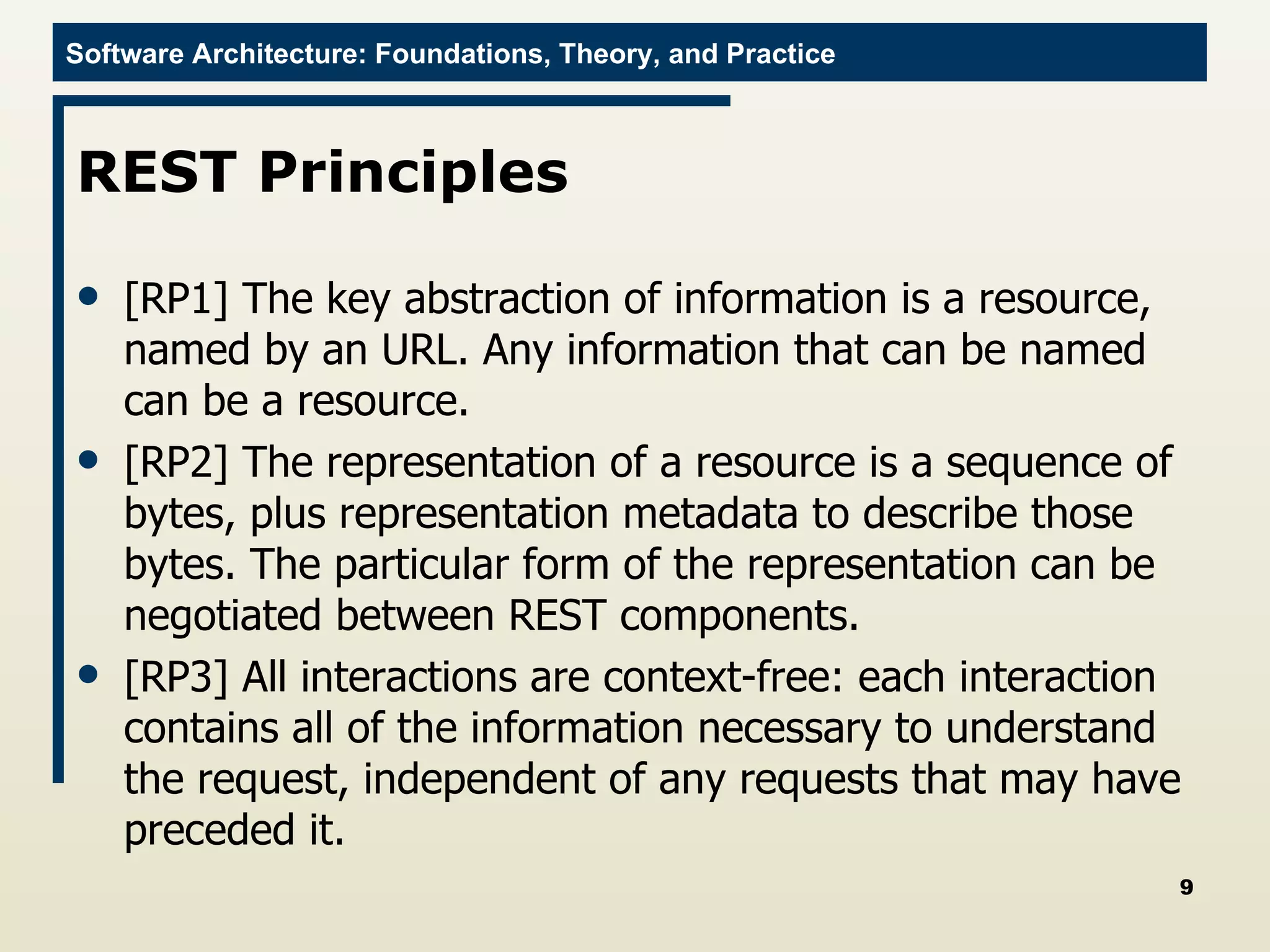 REST Principles [RP1] The key abstraction of information is a resource, named by an URL. Any information that can be named can be a resource. [RP2] The representation of a resource is a sequence of bytes, plus representation metadata to describe those bytes. The particular form of the representation can be negotiated between REST components. [RP3] All interactions are context-free: each interaction contains all of the information necessary to understand the request, independent of any requests that may have preceded it.  