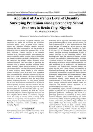 International Journal of Advanced Engineering, Management and Science (IJAEMS) [Vol-2, Issue-8, Aug- 2016]
Infogain Publication (Infogainpublication.com) ISSN : 2454-1311
www.ijaems.com Page | 1278
Appraisal of Awareness Level of Quantity
Surveying Profession among Secondary School
Students in Benin City, Nigeria
N.A Olatunde, V.N Okorie
Department of Quantity Surveying, University of Benin, Ugbowo campus, Benin City
Abstract—Law, architecture, accounting, medicine, civil
engineering are among the well-known and prestigious
professions among senior secondary school students,
parents and guardians. However, quantity surveying
profession has being in existence for over four decades in
Nigeria but, there is general low awareness level of this
noble profession. Quantity surveyor is the financial
consultant of the construction industry, whose training and
experience qualifies him/her to advise clients on the optimal
use of funds, arranges contractual relation between clients
and contractors and prepares contract documents on all
construction projects. This study aimed at appraising the
awareness level of quantity surveying profession senior
among secondary school students in Benin City Nigeria.
Questionnaire survey was then structured and administered
to senior secondary school students of three randomly
selected secondary schools in the three local government
areas within Benin City. Data were electronically analysed
using SPSS. From the analysis, the study revealed that
about 66.3% of the respondents have not heard about
quantity surveying profession. The study further revealed
that 80.7% of the respondents were unaware of the roles or
duties of quantity surveyors. The study concludes that the
awareness level of quantity surveying profession among
senior secondary school students within Benin City is low.
The study therefore recommend that both the National
Secretariat of Nigerian Institute of Quantity Surveyors and
State Chapters should embark on awareness campaign
across the country to sensitize senior secondary school
students on what quantity surveying profession entails and
the job prospects for quantity surveying graduates.
Keywords— Awareness, senior secondary, quantity
surveying, Nigeria.
I. INTRODUCTION
There are many careers paths available to secondary school
students to choice from when applying for a degree
programme into the university. Regrettably, students choose
those professions well-known to them and their parents. The
lack of awareness level of other professions among these
young boys and girls should be a serious concern to many
professionals’ bodies in Nigeria. According to Onyeri
(1989) that 95% of Nigerians had neither heard about
quantity surveying profession nor understood the roles of
quantity surveyors in the construction industry. Also,
Babalola (2006) stated that majority of Nigerians were yet
to benefit from the services rendered by quantity surveyors.
Awareness creation of the existence of certain profession
like quantity surveying is overdue. Quantity surveying like
other professions such as Architecture, Law, Engineering,
Accounting, and Medicine have immense prospects for
young boys and girls. Though, quantity surveying may be
regarded to be relatively new when compared with Law,
Architecture, and Medicine in Nigeria, but there is low level
of awareness among students and parents (Babalola, 2006).
Quantity surveyor is the financial consultant of the
construction industry, whose training and experience
qualifies him/her to advise clients on the optimal use of
funds, arranges contractual relation between clients and
contractors and prepares contract documents on all
construction projects (Esenwa, 2014).
In contemporary Nigeria, students in obedience to their
parents’ or guardians’ advice go for those well-known and
prestigious professions. Interestingly, the choice of a
particularly profession are influenced by many factors.
Wildman and Torres (2002) stated that family role models
and economic stability are factors guiding college students
in their career choice. In addition, Beggs, Bantham and
Taylor (2008) argue that many students choose their
careers/professions based on their academic ability.
Research conducted by Wildman and Torres (2002) on
career paths for college students concluded that students,
parents and guardians tend to choose a particular career
because of its name and prestige attached to such profession
 