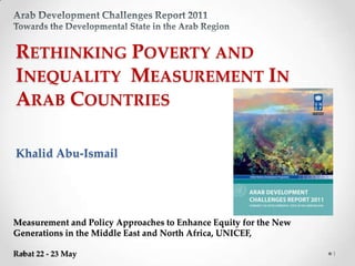 RETHINKING POVERTY AND
INEQUALITY MEASUREMENT IN
ARAB COUNTRIES

Khalid Abu-Ismail




Measurement and Policy Approaches to Enhance Equity for the New
Generations in the Middle East and North Africa, UNICEF,

Rabat 22 - 23 May                                                 1
 