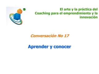 El arte y la práctica del
Coaching para el emprendimiento y la
innovación
Conversación No 17
Aprender y conocer
 