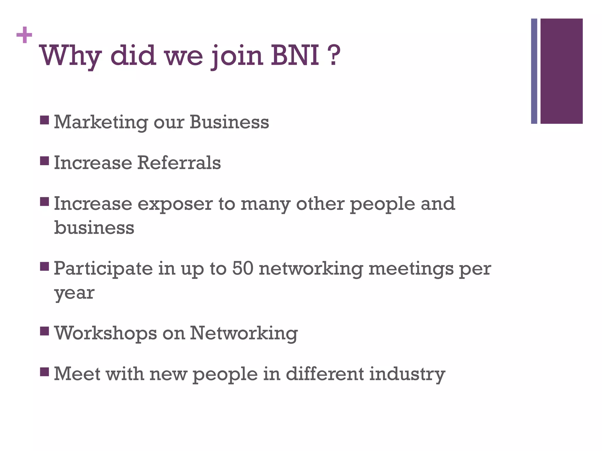 +
Why did we join BNI ?
Marketing our Business
Increase Referrals
Increase exposer to many other people and
business
Participate in up to 50 networking meetings per
year
Workshops on Networking
Meet with new people in different industry