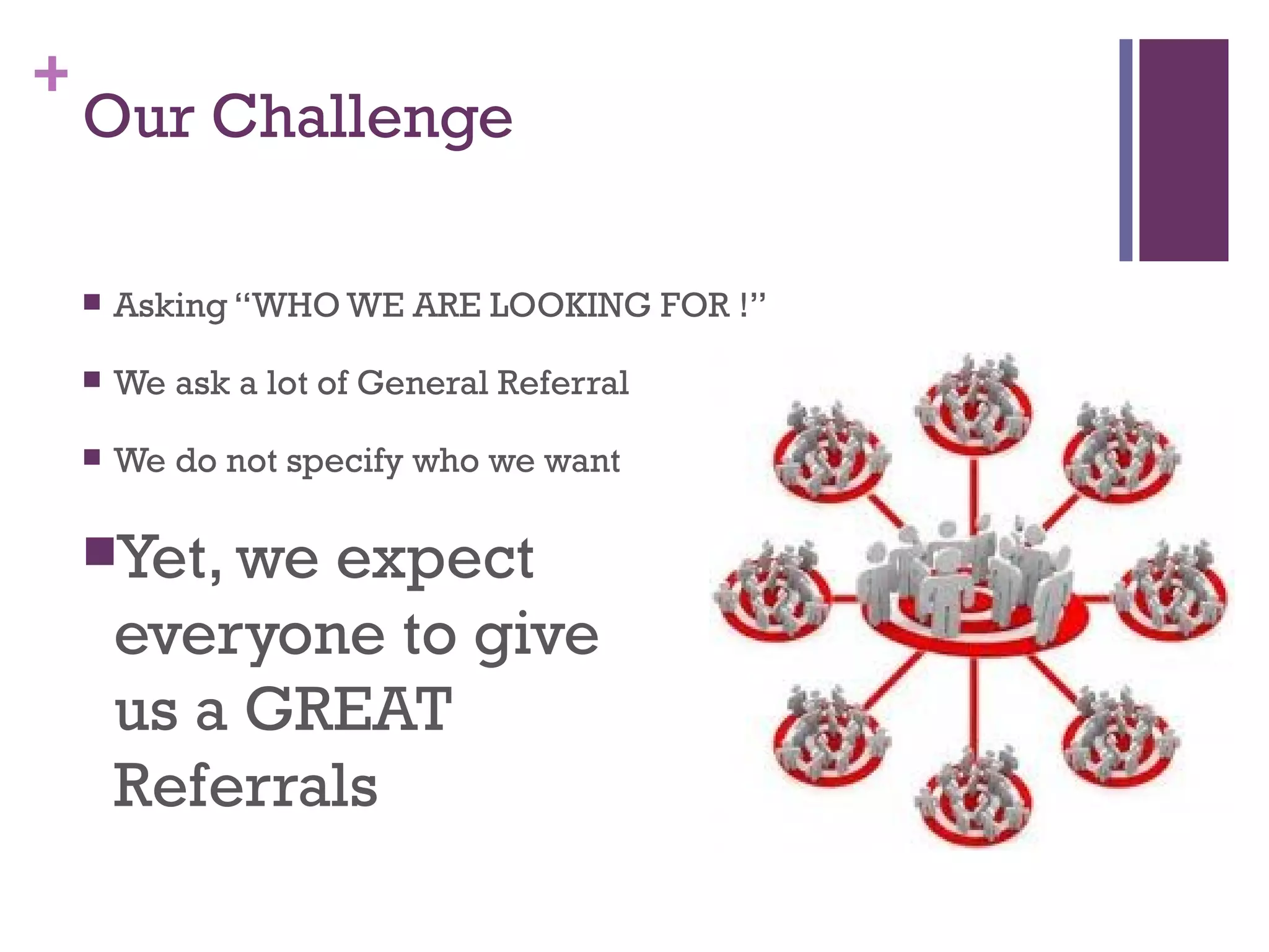 +
Our Challenge
Asking “WHO WE ARE LOOKING FOR !”
We ask a lot of General Referral
We do not specify who we want
Yet, we expect
everyone to give
us a GREAT
Referrals