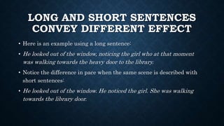 LONG AND SHORT SENTENCES
CONVEY DIFFERENT EFFECT
• Here is an example using a long sentence:
• He looked out of the window, noticing the girl who at that moment
was walking towards the heavy door to the library.
• Notice the difference in pace when the same scene is described with
short sentences:
• He looked out of the window. He noticed the girl. She was walking
towards the library door.
 