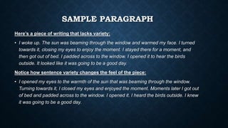 SAMPLE PARAGRAPH
Here’s a piece of writing that lacks variety:
• I woke up. The sun was beaming through the window and warmed my face. I turned
towards it, closing my eyes to enjoy the moment. I stayed there for a moment, and
then got out of bed. I padded across to the window. I opened it to hear the birds
outside. It looked like it was going to be a good day.
Notice how sentence variety changes the feel of the piece:
• I opened my eyes to the warmth of the sun that was beaming through the window.
Turning towards it, I closed my eyes and enjoyed the moment. Moments later I got out
of bed and padded across to the window. I opened it. I heard the birds outside. I knew
it was going to be a good day.
 