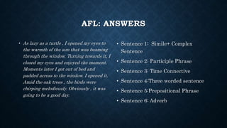 AFL: ANSWERS
• As lazy as a turtle , I opened my eyes to
the warmth of the sun that was beaming
through the window. Turning towards it, I
closed my eyes and enjoyed the moment.
Moments later I got out of bed and
padded across to the window. I opened it.
Amid the oak trees , the birds were
chirping melodiously. Obviously , it was
going to be a good day.
• Sentence 1: Simile+ Complex
Sentence
• Sentence 2: Participle Phrase
• Sentence 3: Time Connective
• Sentence 4:Three worded sentence
• Sentence 5:Prepositional Phrase
• Sentence 6: Adverb
 