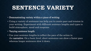SENTENCE VARIETY
• Demonstrating variety within a piece of writing
• Using a variety of sentences can help you to create pace and tension in
your writing. Experiment with different sentence lengths and types to
build atmosphere, mood and suspense.
• Varying sentence length
• Use your sentence lengths to reflect the pace of the action in
the narrative. On a basic level, short sentences can show a faster pace
whereas longer sentences slow it down.
 