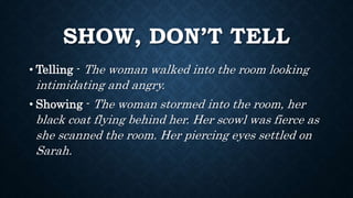 SHOW, DON’T TELL
• Telling - The woman walked into the room looking
intimidating and angry.
• Showing - The woman stormed into the room, her
black coat flying behind her. Her scowl was fierce as
she scanned the room. Her piercing eyes settled on
Sarah.
 