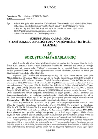 Sayfa 1 / 299
R A P O R
Soruşturma No : İstanbul CBS 2012/120653
Tarih : 18.12.2013
İlgi : a) Muh. Elk. Şube Müd.’nün 07.05.2010 tarihli ve İhbar No:6484 sayılı e-posta ihbar formu.
b) Kapatılan Şişli C.Başsavcılığı’nın 08.10.2008 tarihli ve 2004/46272 sayılı yazısı.
c) Kaç. ve Org. Suç. Müc. Dai. Başk.’nın 06.06.2011 tarihli ve 298907 sayılı yazısı.
d) 18.07.2012 tarihli bila sayılı isimsiz faks ihbarı.
e) 13.09.2012 tarihli ve 2012/1958 sayılı yazımız.
SORUŞTURMA KAPSAMINDA
SİYASİ DOKUNULMAZLIĞI BULUNAN ŞÜPHELİLER İLE İLGİLİ
EYLEMLER
(A)
SORUŞTURMAYA BAŞLANGIÇ
Mali Suçlarla Mücadele Şube Müdürlüğümüze gönderilen ilgi (a) sayılı ihbarda özetle;
İranlı Rıza ZARRAP isimli şahsın kendisinin İstanbul’da, babasının ise Dubai’de olduğu,
yurtdışından milyonlarca doları Türkiye’ye soktukları, bu işi İstanbul Beyazıt Kapalı çarşıda
faaliyet gösteren Durak Döviz isimli işyerinde farklı kişileri kullanarak yaptıkları ve bunun gibi
birçok kişinin bulunduğu iddia edilmiştir.
Kapatılan Şişli Cumhuriyet Başsavcılığı’nın ilgi (b) sayılı yazısı ekinde yine Şube
Müdürlüğümüze gönderilen Mali Suçları Araştırma Kurulu Başkanlığı’nın 10.06.2008 tarihli 6517
sayılı yazısında ekli bulunan Bankalar Yeminli Murakıbı Mehmet Tahir ÖZSOY tarafından
düzenlenen 13.05.2008 tarih ve R-61 sayılı, “ATİK-İŞÇEN Rumuzlu Aklama İncelemeleri” konulu
rapora konu olan, Kapalıçarşı Halıcılar Caddesi No: 93 Eminönü faaliyet adresli Vala Dış Ticaret
Ltd. Şti. (Vala Döviz) ünvanlı firma ortaklarının; Bahram Dargahi MOGHADDAM, Hassan
Dargahi MOGHADDAM, Orman Memarı KHAMENEH isimli şahıslar olduğu, İstanbul Ticaret
Odası kayıtlarından yapılan sorgulama neticesinde; adı geçen şirketin 31.01.2011 tarihinde oda
kaydının askıya alındığı yani iptal olduğu anlaşılmış, bu nedenle şirketin faaliyet gösterdiği adrese
faal olup olmadığının tespiti için 02.05.2011 günü gidildiğinde, şirketin faaliyet adresinde Saran
Kuyumculuk ve Dış Tic. Ltd. Şti. unvanlı firmanın faaliyet gösterdiği anlaşılmıştır.
Saran Kuyumculuk ve Dış Ticaret Ltd. Şti. (Sicil No:501576) ile ilgili olarak İstanbul Ticaret
Odası kayıtlarından sorgulama yapıldığında, şirketin 180.000,00 TL sermayeli ve Kapalıçarşı
Halıcılar Cd. No: 93 Eminönü/Fatih adresine kayıtlı olduğu, ortaklarının Mehmet HAPPANİ ve
Gülpembe HAPPANİ isimli şahıslar olduğu, Abdurrahman İŞÇEN isimli şahsın 17.01.2005’e
kadar şirketin eski yetkilisi olduğu anlaşılmış, ayrıca R-61 sayılı raporda Abdurrahman
İŞÇEN’in Vala Döviz’in çalışanı olduğu, şahsın mali gücünün çok üstünde son derece şüphe arz
eden para transferleri tespit edildiği ve R-61 sayılı raporun Özet ve Sonuç (sayfa 40) kısmında;
“Rapor içerisinde izah edilen şüpheli para hareketleri incelendiğinde, genel itibariyle bu işlemlerin
tutar, işlem sıklığı ve sair nedenlerden dolayı şüphe arz ettiği sonucuna ulaşılmıştır. Buna karşın raporda
belirtilen gerçek ve tüzel kişilerin faaliyetlerinin gerçek mahiyetinin ortaya konulmasının ve hukuki açıdan
nihai değerlendirmede bulunmaya yetecek somut bilgi ve belgelerin toplanmasının ancak ilgili şüpheli
 