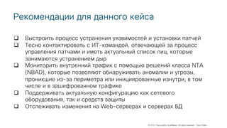 © 2018 Cisco and/or its affiliates. All rights reserved. Cisco Public
Рекомендации для данного кейса
q Выстроить процесс устранения уязвимостей и установки патчей
q Тесно контактировать с ИТ-командой, отвечающей за процесс
управления патчами и иметь актуальный список лиц, которые
занимаются устранением дыр
q Мониторить внутренний трафик с помощью решений класса NTA
(NBAD), которые позволяют обнаруживать аномалии и угрозы,
проникшие из-за периметра или инициированные изнутри, в том
числе и в зашифрованном трафике
q Поддерживать актуальную конфигурацию как сетевого
оборудования, так и средств защиты
q Отслеживать изменения на Web-серверах и серверах БД
 