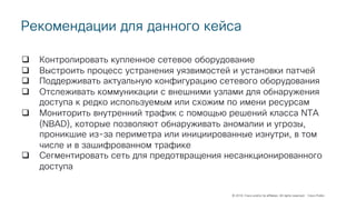 © 2018 Cisco and/or its affiliates. All rights reserved. Cisco Public
Рекомендации для данного кейса
q Контролировать купленное сетевое оборудование
q Выстроить процесс устранения уязвимостей и установки патчей
q Поддерживать актуальную конфигурацию сетевого оборудования
q Отслеживать коммуникации с внешними узлами для обнаружения
доступа к редко используемым или схожим по имени ресурсам
q Мониторить внутренний трафик с помощью решений класса NTA
(NBAD), которые позволяют обнаруживать аномалии и угрозы,
проникшие из-за периметра или инициированные изнутри, в том
числе и в зашифрованном трафике
q Сегментировать сеть для предотвращения несанкционированного
доступа
 