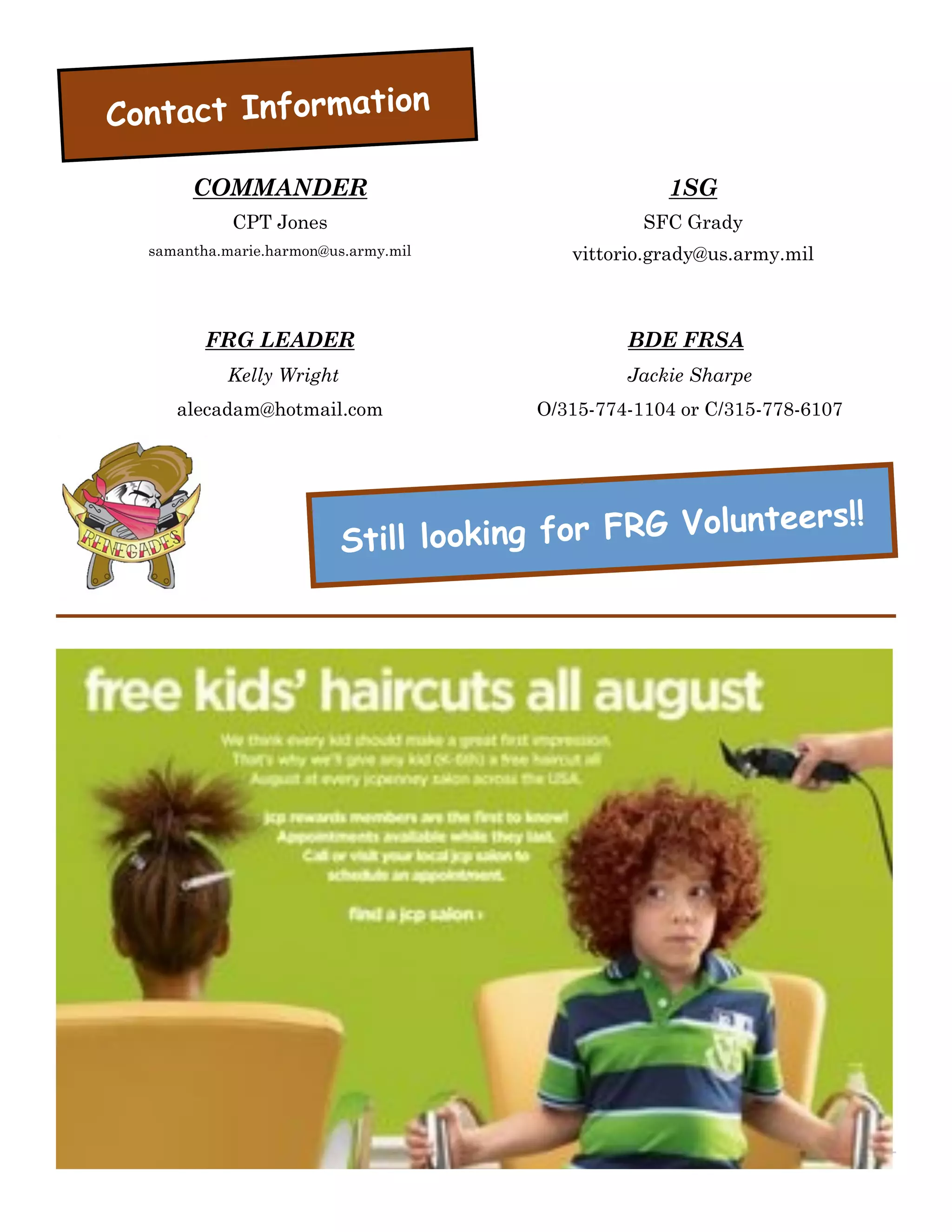 Contact Information

       COMMANDER                                    1SG
            CPT Jones                             SFC Grady
  samantha.marie.harmon@us.army.mil       vittorio.grady@us.army.mil



         FRG LEADER                             BDE FRSA
           Kelly Wright                         Jackie Sharpe
     alecadam@hotmail.com              O/315-774-1104 or C/315-778-6107




                                                       teers!!
                          Still lo oking for FRG Volun
 