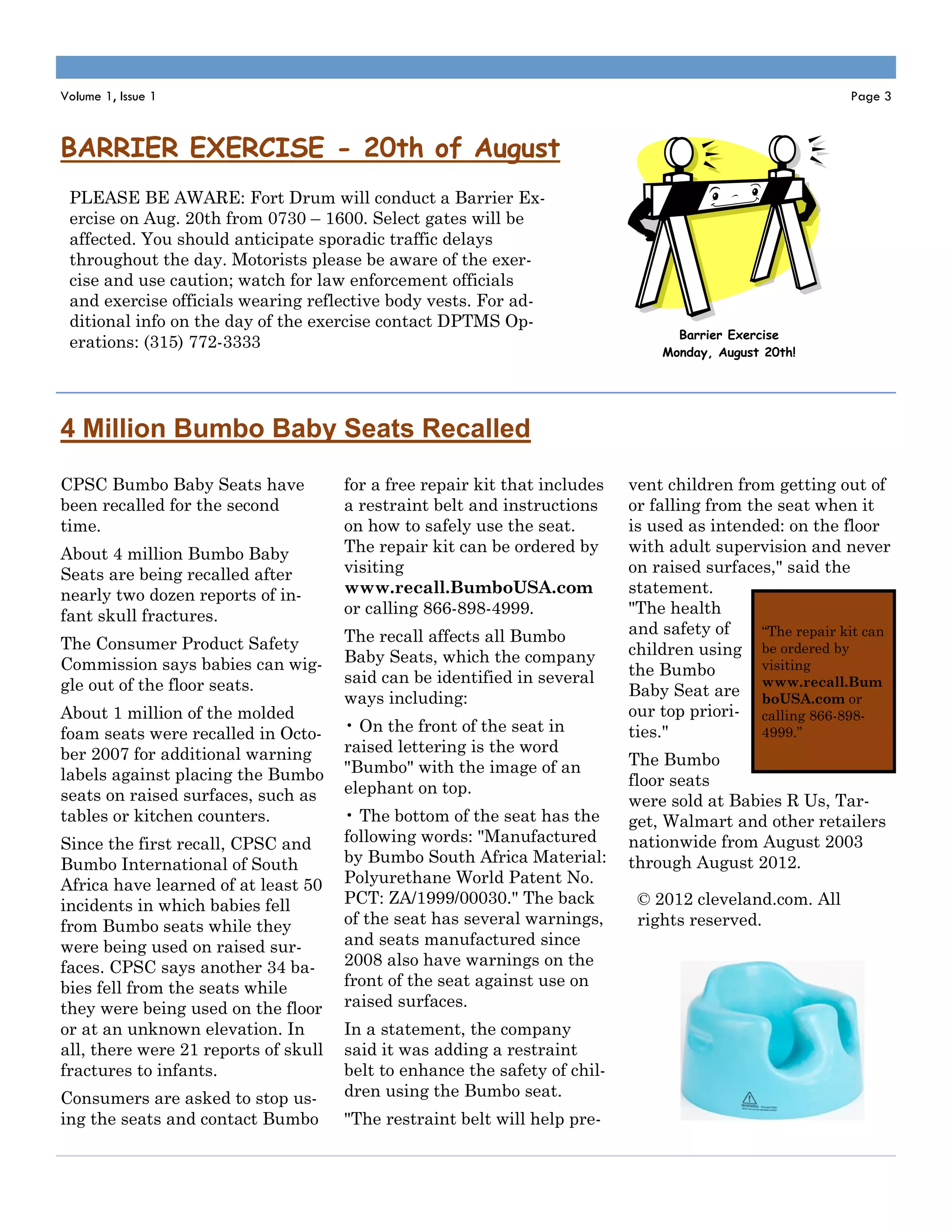 Volume 1, Issue 1                                                                                          Page 3



BARRIER EXERCISE - 20th of August
 PLEASE BE AWARE: Fort Drum will conduct a Barrier Ex-
 ercise on Aug. 20th from 0730 – 1600. Select gates will be
 affected. You should anticipate sporadic traffic delays
 throughout the day. Motorists please be aware of the exer-
 cise and use caution; watch for law enforcement officials
 and exercise officials wearing reflective body vests. For ad-
 ditional info on the day of the exercise contact DPTMS Op-
                                                                                  Barrier Exercise
 erations: (315) 772-3333
                                                                                Monday, August 20th!




4 Million Bumbo Baby Seats Recalled
CPSC Bumbo Baby Seats have            for a free repair kit that includes   vent children from getting out of
been recalled for the second          a restraint belt and instructions     or falling from the seat when it
time.                                 on how to safely use the seat.        is used as intended: on the floor
About 4 million Bumbo Baby            The repair kit can be ordered by      with adult supervision and never
Seats are being recalled after        visiting                              on raised surfaces," said the
nearly two dozen reports of in-       www.recall.BumboUSA.com               statement.
fant skull fractures.                 or calling 866-898-4999.              "The health
                                      The recall affects all Bumbo          and safety of     “The repair kit can
The Consumer Product Safety                                                 children using be ordered by
Commission says babies can wig-       Baby Seats, which the company                           visiting
                                      said can be identified in several     the Bumbo
gle out of the floor seats.                                                                   www.recall.Bum
                                      ways including:                       Baby Seat are boUSA.com or
About 1 million of the molded                                               our top priori- calling 866-898-
foam seats were recalled in Octo-     • On the front of the seat in         ties."            4999.”
ber 2007 for additional warning       raised lettering is the word
                                      "Bumbo" with the image of an          The Bumbo
labels against placing the Bumbo                                            floor seats
seats on raised surfaces, such as     elephant on top.
                                                                            were sold at Babies R Us, Tar-
tables or kitchen counters.           • The bottom of the seat has the      get, Walmart and other retailers
Since the first recall, CPSC and      following words: "Manufactured        nationwide from August 2003
Bumbo International of South          by Bumbo South Africa Material:       through August 2012.
Africa have learned of at least 50    Polyurethane World Patent No.
incidents in which babies fell        PCT: ZA/1999/00030." The back          © 2012 cleveland.com. All
from Bumbo seats while they           of the seat has several warnings,      rights reserved.
were being used on raised sur-        and seats manufactured since
faces. CPSC says another 34 ba-       2008 also have warnings on the
bies fell from the seats while        front of the seat against use on
they were being used on the floor     raised surfaces.
or at an unknown elevation. In        In a statement, the company
all, there were 21 reports of skull   said it was adding a restraint
fractures to infants.                 belt to enhance the safety of chil-
Consumers are asked to stop us-       dren using the Bumbo seat.
ing the seats and contact Bumbo       "The restraint belt will help pre-
 