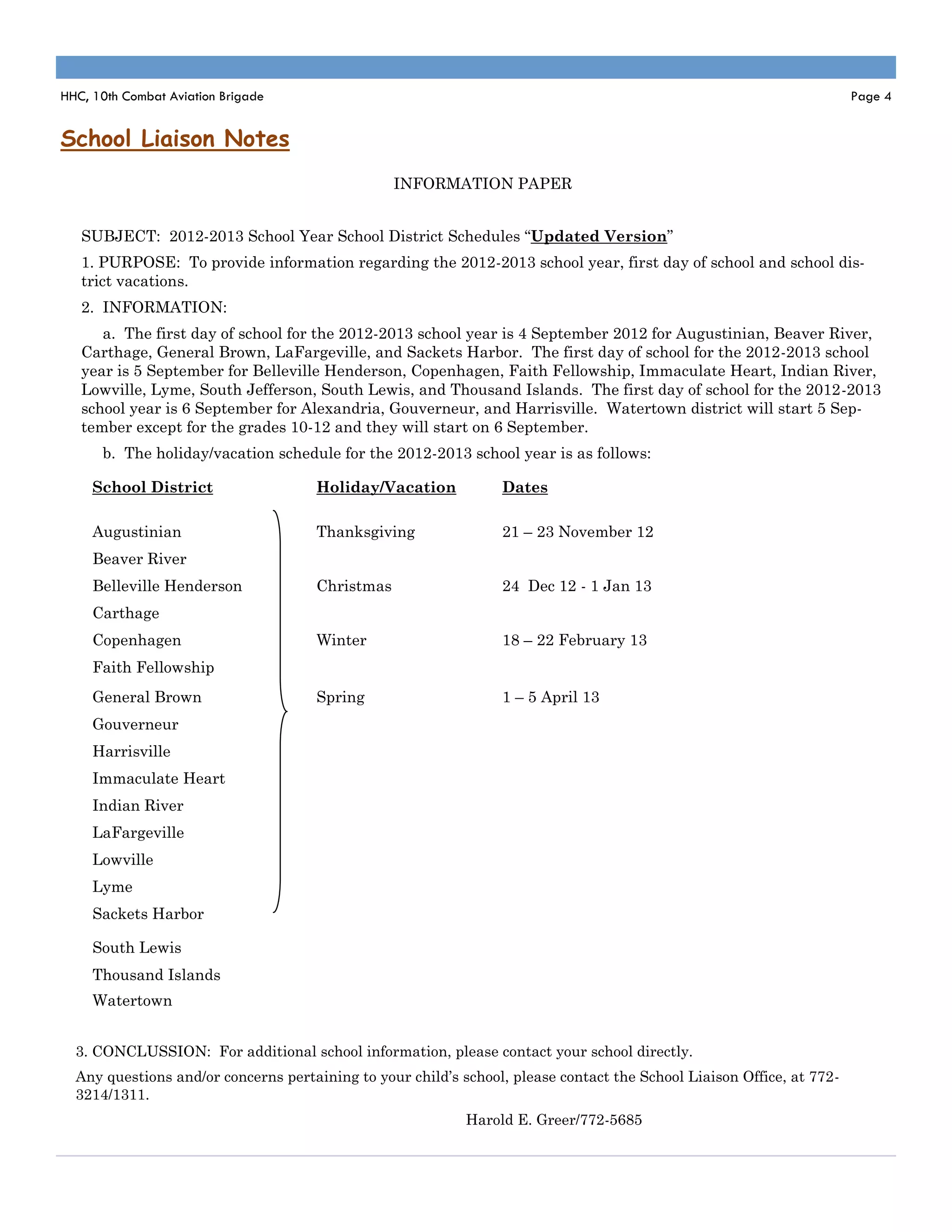 HHC, 10th Combat Aviation Brigade                                                                                      Page 4


School Liaison Notes
                                                 INFORMATION PAPER


   SUBJECT: 2012-2013 School Year School District Schedules “Updated Version”
   1. PURPOSE: To provide information regarding the 2012-2013 school year, first day of school and school dis-
   trict vacations.
   2. INFORMATION:
      a. The first day of school for the 2012-2013 school year is 4 September 2012 for Augustinian, Beaver River,
   Carthage, General Brown, LaFargeville, and Sackets Harbor. The first day of school for the 2012-2013 school
   year is 5 September for Belleville Henderson, Copenhagen, Faith Fellowship, Immaculate Heart, Indian River,
   Lowville, Lyme, South Jefferson, South Lewis, and Thousand Islands. The first day of school for the 2012-2013
   school year is 6 September for Alexandria, Gouverneur, and Harrisville. Watertown district will start 5 Sep-
   tember except for the grades 10-12 and they will start on 6 September.
      b. The holiday/vacation schedule for the 2012-2013 school year is as follows:

     School District                 Holiday/Vacation            Dates

     Augustinian                     Thanksgiving                21 – 23 November 12
     Beaver River
     Belleville Henderson            Christmas                   24 Dec 12 - 1 Jan 13
     Carthage
     Copenhagen                      Winter                      18 – 22 February 13
     Faith Fellowship
     General Brown                   Spring                      1 – 5 April 13
     Gouverneur
     Harrisville
     Immaculate Heart
     Indian River
     LaFargeville
     Lowville
     Lyme
     Sackets Harbor

     South Lewis
     Thousand Islands
     Watertown


  3. CONCLUSSION: For additional school information, please contact your school directly.
  Any questions and/or concerns pertaining to your child’s school, please contact the School Liaison Office, at 772-
  3214/1311.
                                                            Harold E. Greer/772-5685
 