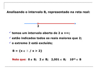 Analisando o intervalo B, representado na reta real:
 temos um intervalo aberto de 2 a +∞;
 estão indicados todos os reais maiores que 2;
 o extremo 2 está excluído;
B = {x ∈ / x > 2}ℝ
Note que: 0 ∉ B; 2 ∉ B; 2,001 ∈ B; 1035
∈ B
2
 