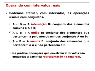 Operando com intervalos reais
 Podemos efetuar, com intervalos, as operações
usuais com conjuntos.
 A ∩ B → A interseção B: conjunto dos elementos
comuns a A e B;
 A ∪ B → A união B: conjunto dos elementos que
pertencem a pelo menos um dos conjuntos A ou B;
 A – B → A menos B: conjunto dos elementos que
pertencem a A e não pertencem a B.
 Na prática, operações que envolvem intervalos são
efetuadas a partir da representação na reta real.
 