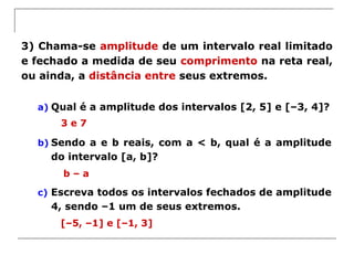 3) Chama-se amplitude de um intervalo real limitado
e fechado a medida de seu comprimento na reta real,
ou ainda, a distância entre seus extremos.
a) Qual é a amplitude dos intervalos [2, 5] e [–3, 4]?
b) Sendo a e b reais, com a < b, qual é a amplitude
do intervalo [a, b]?
c) Escreva todos os intervalos fechados de amplitude
4, sendo –1 um de seus extremos.
3 e 7
b – a
[–5, –1] e [–1, 3]
 