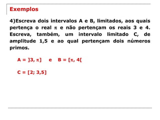 Exemplos
4)Escreva dois intervalos A e B, limitados, aos quais
pertença o real π e não pertençam os reais 3 e 4.
Escreva, também, um intervalo limitado C, de
amplitude 1,5 e ao qual pertençam dois números
primos.
A = ]3, π] e B = [π, 4[
C = [2; 3,5]
 