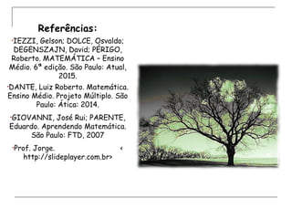Referências:
•IEZZI, Gelson; DOLCE, Osvaldo;
DEGENSZAJN, David; PÉRIGO,
Roberto. MATEMÁTICA – Ensino
Médio. 6ª edição. São Paulo: Atual,
2015.
•DANTE, Luiz Roberto. Matemática.
Ensino Médio. Projeto Múltiplo. São
Paulo: Ática: 2014.
•GIOVANNI, José Rui; PARENTE,
Eduardo. Aprendendo Matemática.
São Paulo: FTD, 2007
•Prof. Jorge. <
http://slideplayer.com.br>
 