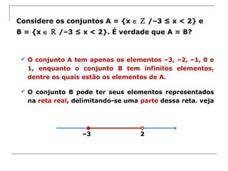 2–3
Considere os conjuntos A = {x ∈ ℤ /–3 ≤ x < 2} e
B = {x ∈ ℝ /–3 ≤ x < 2}. É verdade que A = B?
 O conjunto A tem apenas os elementos –3, –2, –1, 0 e
1, enquanto o conjunto B tem infinitos elementos,
dentre os quais estão os elementos de A.
 O conjunto B pode ter seus elementos representados
na reta real, delimitando-se uma parte dessa reta. veja
 