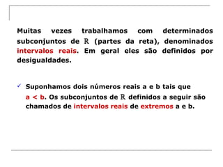 Muitas vezes trabalhamos com determinados
subconjuntos de ℝ (partes da reta), denominados
intervalos reais. Em geral eles são definidos por
desigualdades.
 Suponhamos dois números reais a e b tais que
a < b. Os subconjuntos de ℝ definidos a seguir são
chamados de intervalos reais de extremos a e b.
 