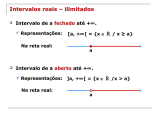 a
Intervalos reais – ilimitados
 Intervalo de a fechado até +∞.
 Representações: [a, +∞[ = {x ∈ ℝ / x ≥ a}
Na reta real:
a
 Intervalo de a aberto até +∞.
 Representações: ]a, +∞[ = {x ∈ ℝ /x > a}
Na reta real:
 