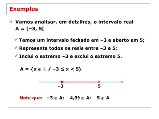 5–3
Exemplos
 Vamos analisar, em detalhes, o intervalo real
A = [–3, 5[
 Temos um intervalo fechado em –3 e aberto em 5;
 Representa todos os reais entre –3 e 5;
 Inclui o extremo –3 e exclui o extremo 5.
A = {x ∈ / –3 ≤ x < 5}ℝ
Note que: –3 ∈ A; 4,99 ∈ A; 5 ∉ A
 