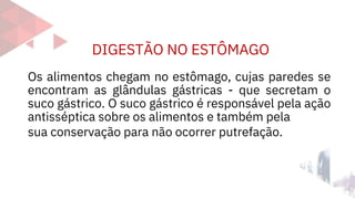 DIGESTÃO NO ESTÔMAGO
Os alimentos chegam no estômago, cujas paredes se
encontram as glândulas gástricas - que secretam o
suco gástrico. O suco gástrico é responsável pela ação
antisséptica sobre os alimentos e também pela
sua conservação para não ocorrer putrefação.
 