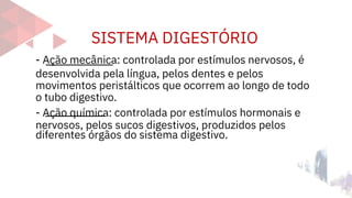 SISTEMA DIGESTÓRIO
diferentes órgãos do sistema digestivo.
- Ação mecânica: controlada por estímulos nervosos, é
desenvolvida pela língua, pelos dentes e pelos
movimentos peristálticos que ocorrem ao longo de todo
o tubo digestivo.
- Ação química: controlada por estímulos hormonais e
nervosos, pelos sucos digestivos, produzidos pelos
 