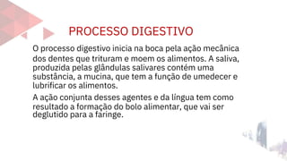 PROCESSO DIGESTIVO
deglutido para a faringe.
O processo digestivo inicia na boca pela ação mecânica
dos dentes que trituram e moem os alimentos. A saliva,
produzida pelas glândulas salivares contém uma
substância, a mucina, que tem a função de umedecer e
lubrificar os alimentos.
A ação conjunta desses agentes e da língua tem como
resultado a formação do bolo alimentar, que vai ser
 