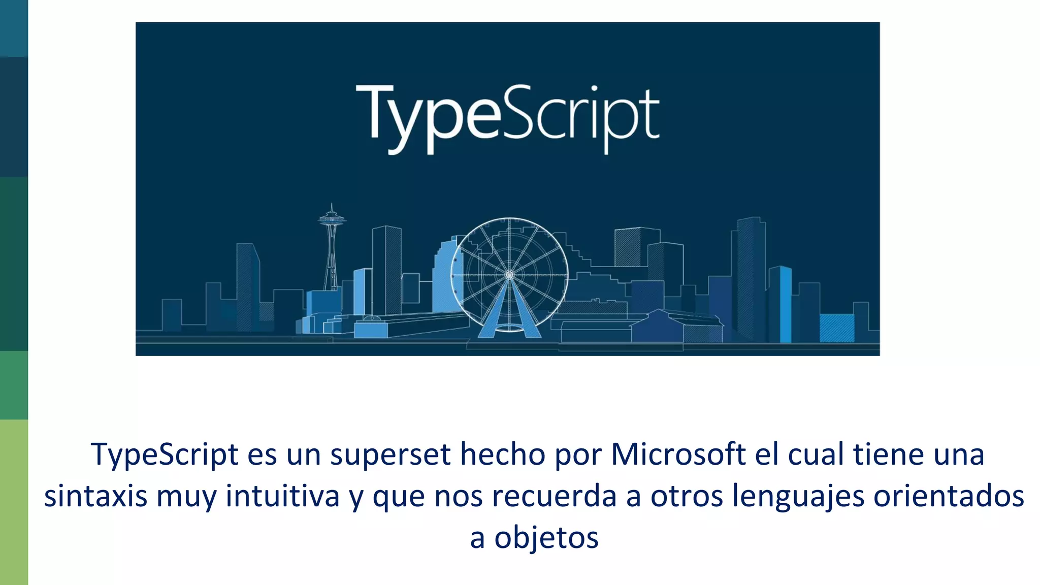 TypeScript es un superset hecho por Microsoft el cual tiene una
sintaxis muy intuitiva y que nos recuerda a otros lenguajes orientados
a objetos
 