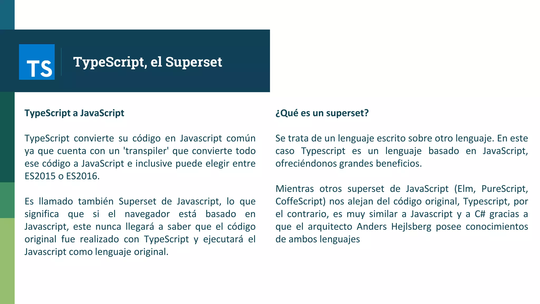 TypeScript a JavaScript
TypeScript convierte su código en Javascript común
ya que cuenta con un 'transpiler' que convierte todo
ese código a JavaScript e inclusive puede elegir entre
ES2015 o ES2016.
Es llamado también Superset de Javascript, lo que
significa que si el navegador está basado en
Javascript, este nunca llegará a saber que el código
original fue realizado con TypeScript y ejecutará el
Javascript como lenguaje original.
¿Qué es un superset?
Se trata de un lenguaje escrito sobre otro lenguaje. En este
caso Typescript es un lenguaje basado en JavaScript,
ofreciéndonos grandes beneficios.
Mientras otros superset de JavaScript (Elm, PureScript,
CoffeScript) nos alejan del código original, Typescript, por
el contrario, es muy similar a Javascript y a C# gracias a
que el arquitecto Anders Hejlsberg posee conocimientos
de ambos lenguajes
TypeScript, el Superset
 