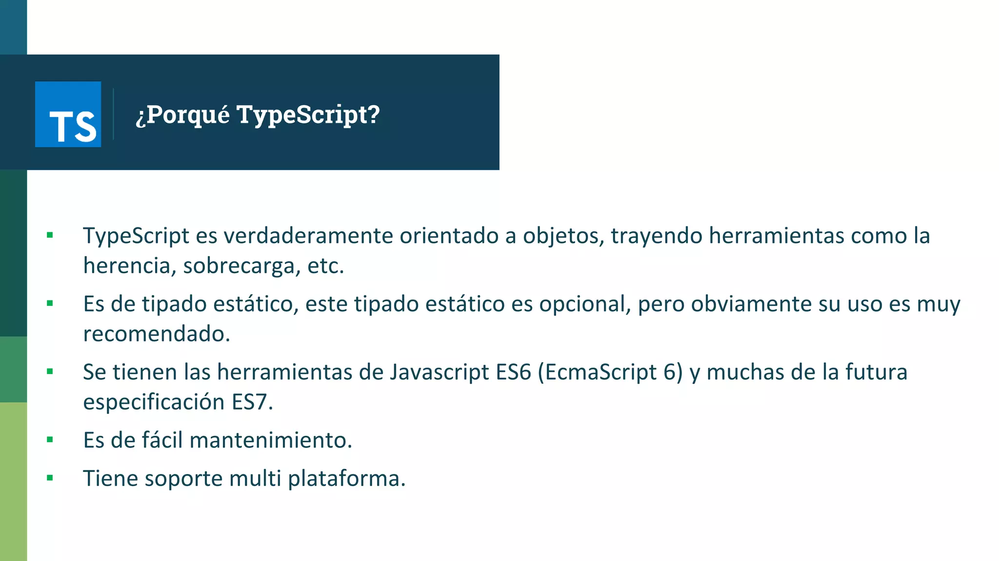 ¿Porqué TypeScript?
▪ TypeScript es verdaderamente orientado a objetos, trayendo herramientas como la
herencia, sobrecarga, etc.
▪ Es de tipado estático, este tipado estático es opcional, pero obviamente su uso es muy
recomendado.
▪ Se tienen las herramientas de Javascript ES6 (EcmaScript 6) y muchas de la futura
especificación ES7.
▪ Es de fácil mantenimiento.
▪ Tiene soporte multi plataforma.
 