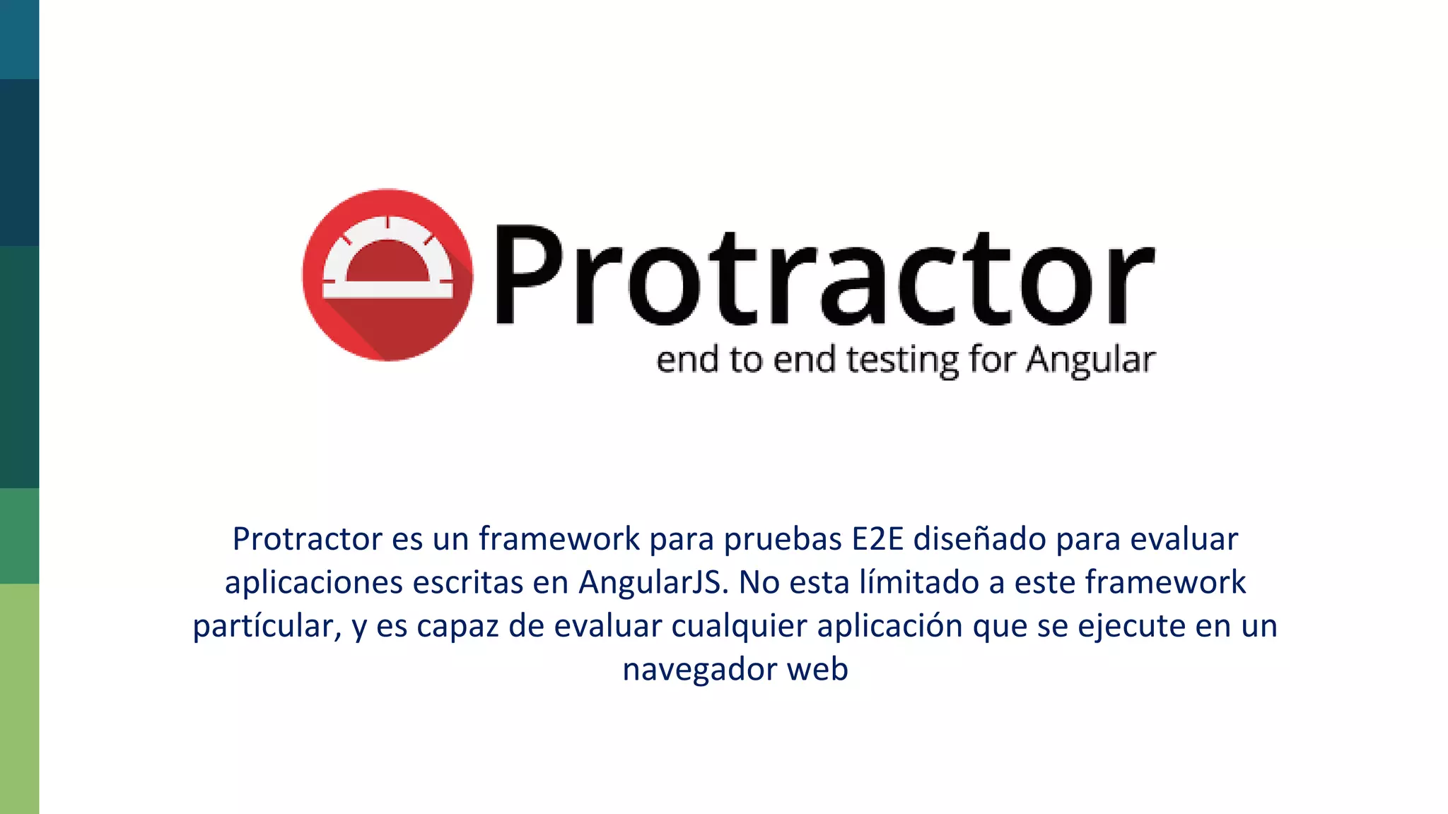 Protractor es un framework para pruebas E2E diseñado para evaluar
aplicaciones escritas en AngularJS. No esta límitado a este framework
partícular, y es capaz de evaluar cualquier aplicación que se ejecute en un
navegador web
 