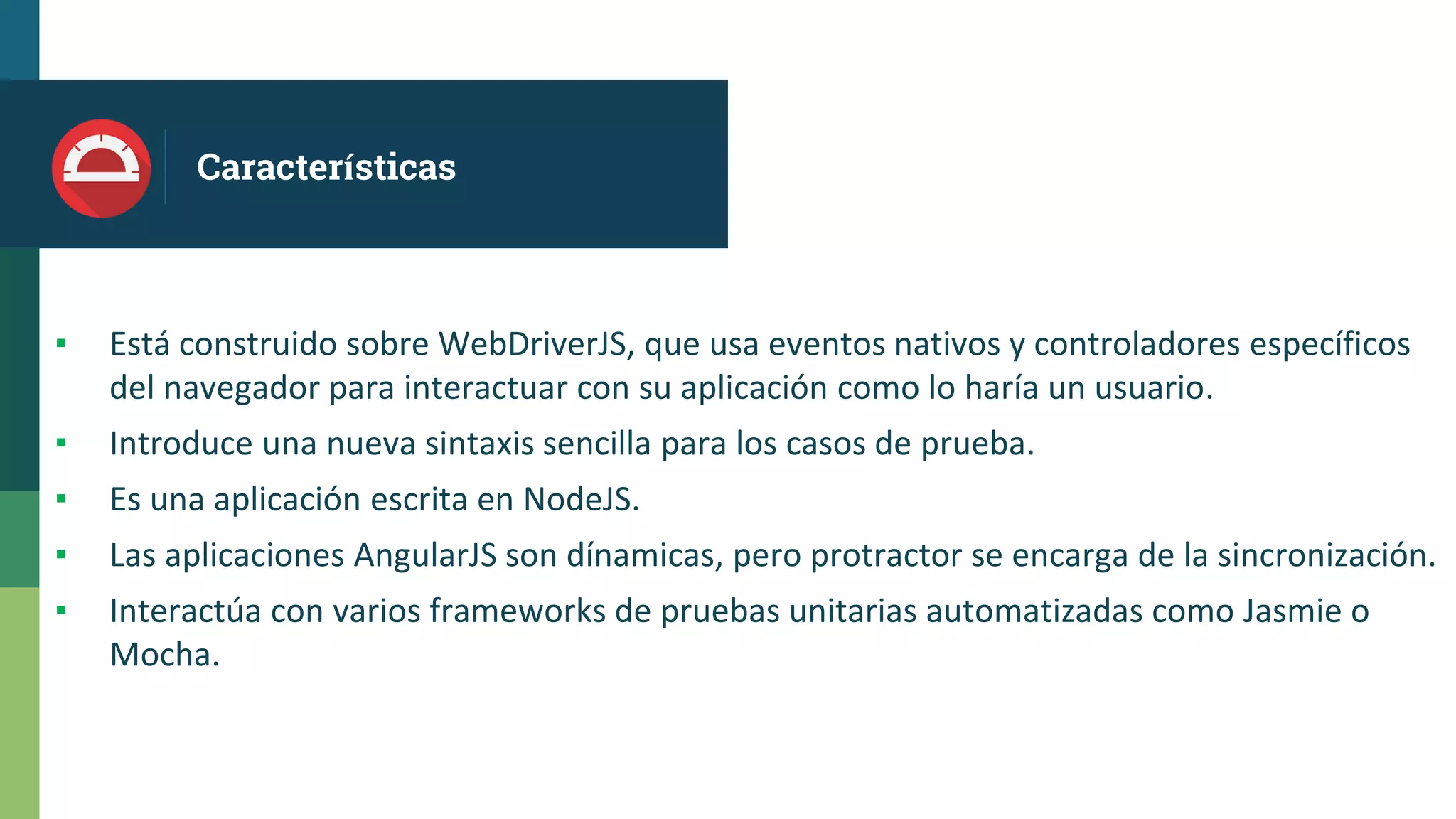 Características
▪ Está construido sobre WebDriverJS, que usa eventos nativos y controladores específicos
del navegador para interactuar con su aplicación como lo haría un usuario.
▪ Introduce una nueva sintaxis sencilla para los casos de prueba.
▪ Es una aplicación escrita en NodeJS.
▪ Las aplicaciones AngularJS son dínamicas, pero protractor se encarga de la sincronización.
▪ Interactúa con varios frameworks de pruebas unitarias automatizadas como Jasmie o
Mocha.
 
