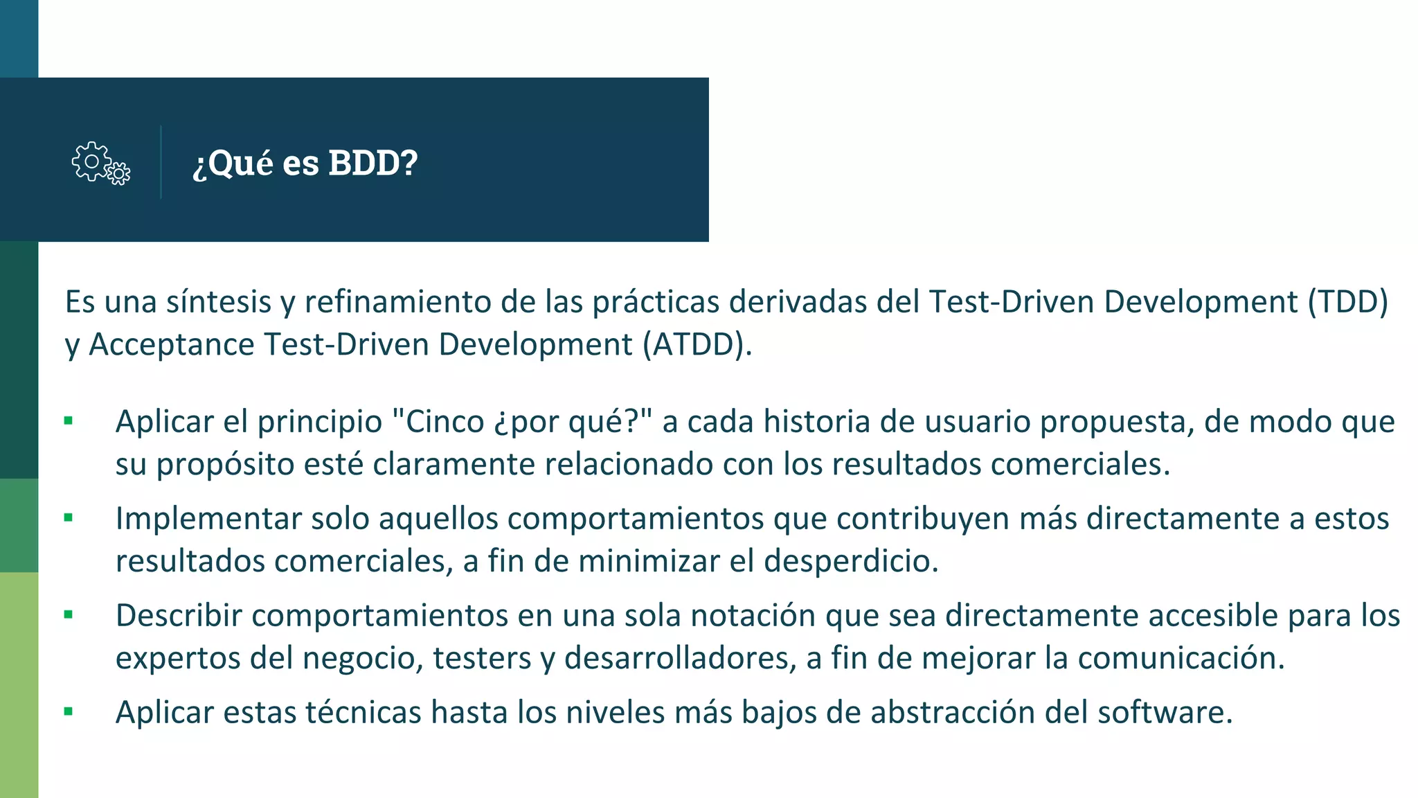 ¿Qué es BDD?
▪ Aplicar el principio "Cinco ¿por qué?" a cada historia de usuario propuesta, de modo que
su propósito esté claramente relacionado con los resultados comerciales.
▪ Implementar solo aquellos comportamientos que contribuyen más directamente a estos
resultados comerciales, a fin de minimizar el desperdicio.
▪ Describir comportamientos en una sola notación que sea directamente accesible para los
expertos del negocio, testers y desarrolladores, a fin de mejorar la comunicación.
▪ Aplicar estas técnicas hasta los niveles más bajos de abstracción del software.
Es una síntesis y refinamiento de las prácticas derivadas del Test-Driven Development (TDD)
y Acceptance Test-Driven Development (ATDD).
 