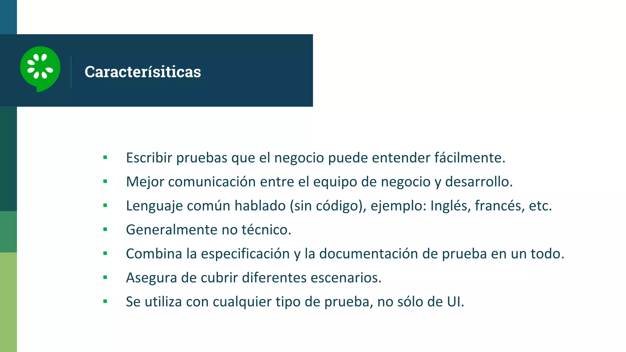 Caracterísiticas
▪ Escribir pruebas que el negocio puede entender fácilmente.
▪ Mejor comunicación entre el equipo de negocio y desarrollo.
▪ Lenguaje común hablado (sin código), ejemplo: Inglés, francés, etc.
▪ Generalmente no técnico.
▪ Combina la especificación y la documentación de prueba en un todo.
▪ Asegura de cubrir diferentes escenarios.
▪ Se utiliza con cualquier tipo de prueba, no sólo de UI.
 