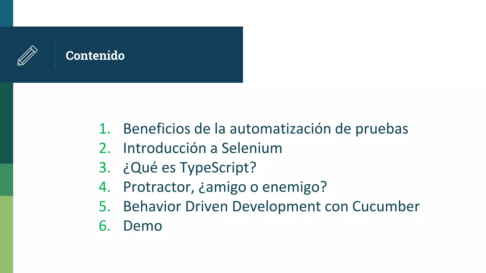 Contenido
1. Beneficios de la automatización de pruebas
2. Introducción a Selenium
3. ¿Qué es TypeScript?
4. Protractor, ¿amigo o enemigo?
5. Behavior Driven Development con Cucumber
6. Demo
 