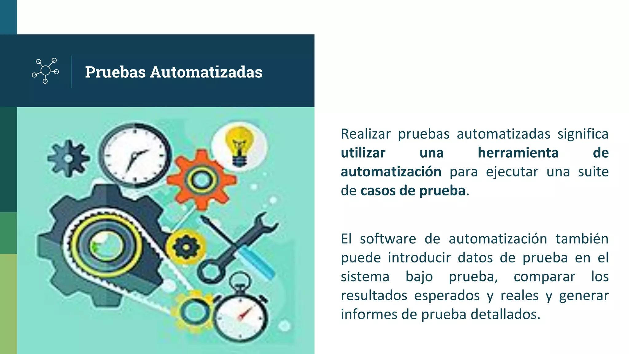 Pruebas Automatizadas
Realizar pruebas automatizadas significa
utilizar una herramienta de
automatización para ejecutar una suite
de casos de prueba.
El software de automatización también
puede introducir datos de prueba en el
sistema bajo prueba, comparar los
resultados esperados y reales y generar
informes de prueba detallados.
 