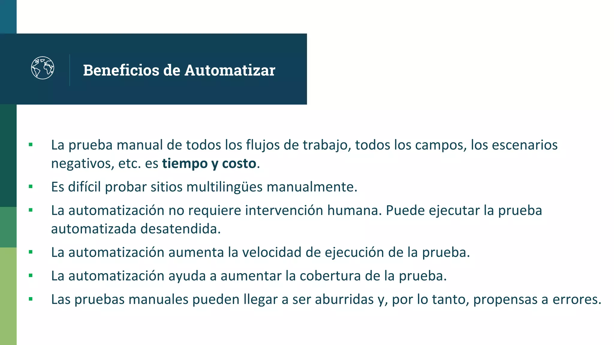 Beneficios de Automatizar
▪ La prueba manual de todos los flujos de trabajo, todos los campos, los escenarios
negativos, etc. es tiempo y costo.
▪ Es difícil probar sitios multilingües manualmente.
▪ La automatización no requiere intervención humana. Puede ejecutar la prueba
automatizada desatendida.
▪ La automatización aumenta la velocidad de ejecución de la prueba.
▪ La automatización ayuda a aumentar la cobertura de la prueba.
▪ Las pruebas manuales pueden llegar a ser aburridas y, por lo tanto, propensas a errores.
 