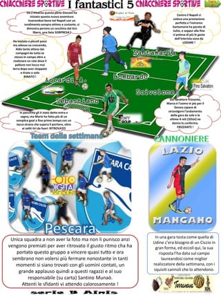 I fantastici 5
                                                                                                    Pagina
                                                                                                      4
            Da 2 mesi ha questa parte Giovani ha
               iniziato questa nuova avventure                              Contro il Napoli ci
             inserendosi bene nel Napoli con un                         voleva una prestazione
          rendimento sempre ottimo e costante, si                         perfetta e l’estremo
            dimostra persino un cecchino dal tiro                       Santamaria ha parato di
                 libero, una lieta SORPRESA !                           tutto, e seppur alla fine
                                                                        si poteva di più le gesta
                                                                         dell’interista sono da
  Ha iniziato a piccoli passi                                                   LODARE !
  ma adesso va crescendo,
    Aldo tanto atteso dai
    compagni da tutto se
   stesso in campo oltre a
  realizzare un rate dove il
    pallone non tocca mai
  terra dopo aver stoppato
        e tirato a volo
           RINATO !




                                                                      Dal carattere frizzante,
                                                                    Marco è l’uomo in più per il
                                                                          Genoa capace di
      In panchina gli è stato detto entra e                          stravolgere l’andamento
       segna, ma Mario ha fatto più di un                              della gara da solo e le
    semplice goal a fine primo tempo con un                           ultime 4 reti (32tot) ne
    tacco strano che supera il portiere, oltre                          danno la conferma.
        ai soliti tiri da fuori. RITROVATO                                  FRIZZANTE !




                                                              In una gara tosta come quella di
 Unica squadra a non aver la foto ma non li punisco anzi
                                                             Udine c’era bisogno di un Ciccio in
vengono premiati per aver ritrovato il giusto ritmo cha ha    gran forma, ed eccoli qui, la sua
    portato questo gruppo a vincere quasi tutto e ora           risposta l’ha data sul campo
  sembrano non volersi più fermare nonostante in tanti            laureandosi come miglior
    momenti si siano trovati con gli uomini contati, un      realizzatore della settimana, con i
     grande applauso quindi a questi ragazzi e al suo        squisiti cannoli che lo attendono.
         responsabile (su carta) Santino Munaò.
      Attenti le sfidanti vi attendo calorosamente !
 
