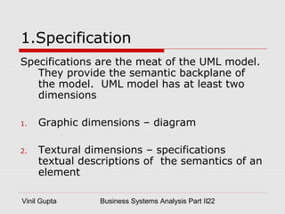Vinil Gupta Business Systems Analysis Part II22
1.Specification
Specifications are the meat of the UML model.
They provide the semantic backplane of
the model. UML model has at least two
dimensions
1. Graphic dimensions – diagram
2. Textural dimensions – specifications
textual descriptions of the semantics of an
element
 