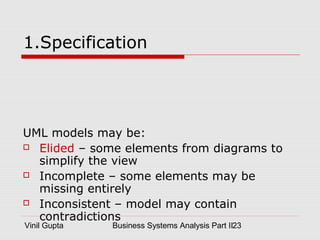 Vinil Gupta Business Systems Analysis Part II23
1.Specification
UML models may be:
 Elided – some elements from diagrams to
simplify the view
 Incomplete – some elements may be
missing entirely
 Inconsistent – model may contain
contradictions
 