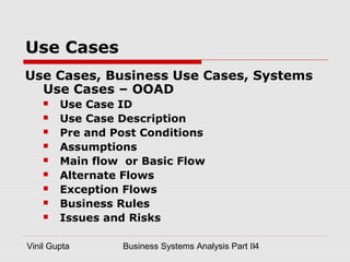 Vinil Gupta Business Systems Analysis Part II4
Use Cases
Use Cases, Business Use Cases, Systems
Use Cases – OOAD
 Use Case ID
 Use Case Description
 Pre and Post Conditions
 Assumptions
 Main flow or Basic Flow
 Alternate Flows
 Exception Flows
 Business Rules
 Issues and Risks
 
