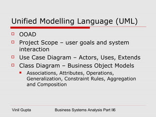 Vinil Gupta Business Systems Analysis Part II6
Unified Modelling Language (UML)
 OOAD
 Project Scope – user goals and system
interaction
 Use Case Diagram – Actors, Uses, Extends
 Class Diagram – Business Object Models
 Associations, Attributes, Operations,
Generalization, Constraint Rules, Aggregation
and Composition
 