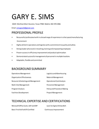 GARY E. SIMS
10225 WorthamBlvd.Houston,Texas77065 Mobile:832-970-2066
Email:simsgary54@gmail.com
PROFESSIONAL PROFILE
• Resourceful professional withinabroadrange of experience inafast pacedmanufacturing
Environment
• Highlyskilledinoperationsandlogisticswithacommitmenttoqualityandsafety
• Strong leaderwhoexcelsinteaching,trainingandempoweringemployees
• Provensuccessinefficiencyimprovementandproductoptimization
• Demonstratedsuccessful managementof personnel inmultiple locations
• Adaptable,flexibleandcommitted
BACKGROUND SUMMARY
OperationsManagement LogisticsandWarehousing
OrganizationEffectiveness Material Management
Resource SchedulingandManagement Operational CostAnalysis
Multi-Site Management Personnel Management
Program Analysis PolicyandProcedure Making
FacilitiesDevelopment ProjectManagement
TECHNICAL EXPERTISE AND CERTIFICATIONS
MicrosoftOffice Suite, SAP andERP Lean Six SigmaYellow Belt
Basic FirstAidForkliftCertified ContinuousImprovement
 
