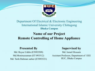 Department Of Electrical & Electronic Engineering
International Islamic University Chittagong
Dhaka Campus
Presented By
Md. Reyaz Uddin (ET093509)
Md.Moniruzzaman (ET 093512)
Md. Tarik Rahman sarker (ET093521)
Supervised by
Md. Ismail Hossain
Assistant Professor, Department of EEE
IIUC, Dhaka Campus
Name of our Project
Remote Controlling of Home Appliance
 