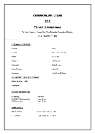 CURRICULUM VITAE
FOR
Taruza Garapamwe
Physical Address: House No. 9966 Katanda Extension Chinhoyi
Cell: +263 774 971 282
PERSONAL PROFILE
Gender Male
I.D No 70 – 226278 K 70
D.O.B 27-10-84
Religion Christianity
Nationality Zimbabwean
Marital Status Married
Languages English and Shona
ACADEMIC QUALIFICATIONS
ORDINARY LEVEL
5 Subjects
WORKING EXPERIENCE
Company Position
TENCRAFT Construction Truck Driver
TENSOR System Truck Driver
REFERENCE
B.B. Chikwari Cell: +263 773 245 100
L. Marowa Cell: +263 782 714 500
 