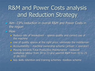 R&M and Power Costs analysis
and Reduction Strategy
 Aim -23% reduction in overall R&M and Power Costs in
the region
 How
 Reduce rate of breakdown – spares quality and correct use of
the machine
 Use of quality spares at the right price –eliminate the middleman
 Accountability – machine ownership scheme (artisan + operator)
 Moving towards Total Productive Maintenance –reduced
workshop labour from 34 to 23 and sawmill R&M from 43 to 25
@ 06/2012
 Key skills retention and training schemes –toolbox scheme
 