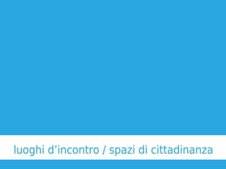 luoghi d’incontro / spazi di cittadinanza
 